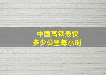 中国高铁最快多少公里每小时