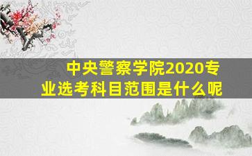 中央警察学院2020专业选考科目范围是什么呢