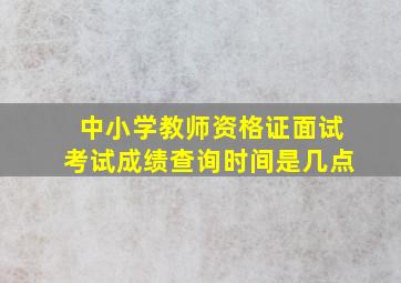 中小学教师资格证面试考试成绩查询时间是几点