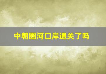 中朝圈河口岸通关了吗