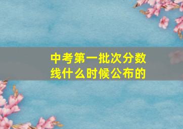 中考第一批次分数线什么时候公布的