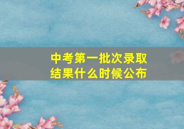 中考第一批次录取结果什么时候公布