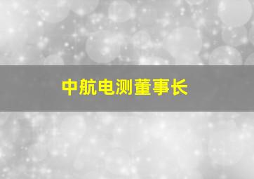 中航电测董事长