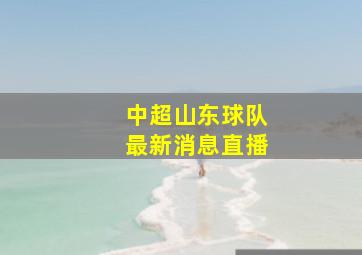 中超山东球队最新消息直播