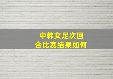 中韩女足次回合比赛结果如何