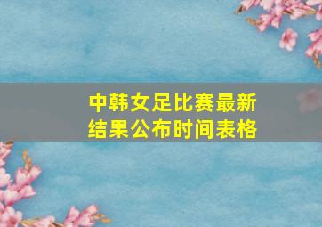 中韩女足比赛最新结果公布时间表格