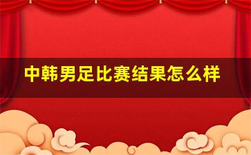 中韩男足比赛结果怎么样