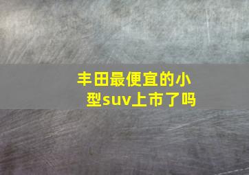 丰田最便宜的小型suv上市了吗