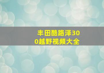 丰田酷路泽300越野视频大全