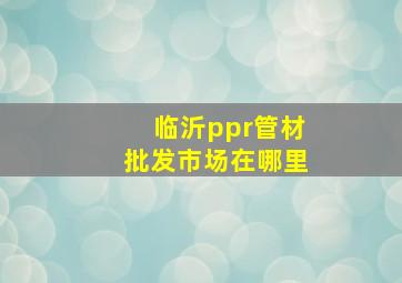 临沂ppr管材批发市场在哪里