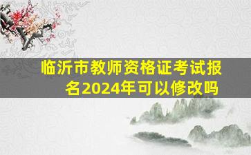 临沂市教师资格证考试报名2024年可以修改吗