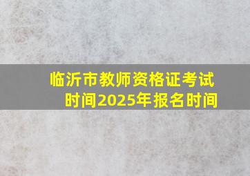 临沂市教师资格证考试时间2025年报名时间