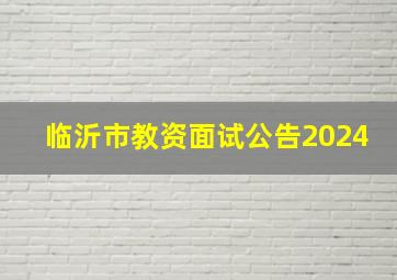 临沂市教资面试公告2024