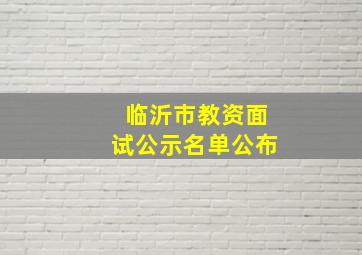 临沂市教资面试公示名单公布