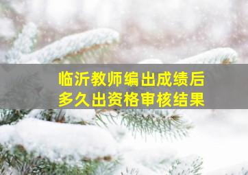 临沂教师编出成绩后多久出资格审核结果