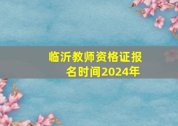 临沂教师资格证报名时间2024年