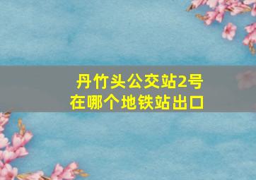 丹竹头公交站2号在哪个地铁站出口