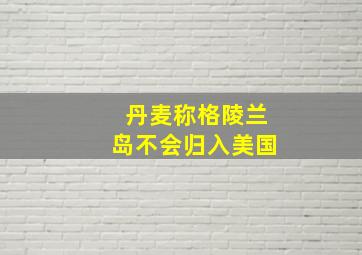 丹麦称格陵兰岛不会归入美国