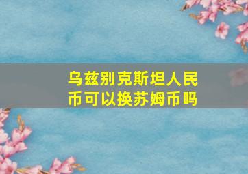 乌兹别克斯坦人民币可以换苏姆币吗