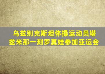 乌兹别克斯坦体操运动员塔兹米那一刻罗莫娃参加亚运会