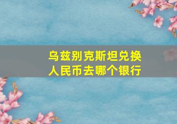 乌兹别克斯坦兑换人民币去哪个银行