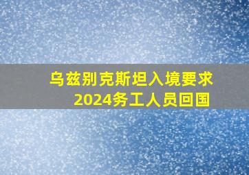 乌兹别克斯坦入境要求2024务工人员回国