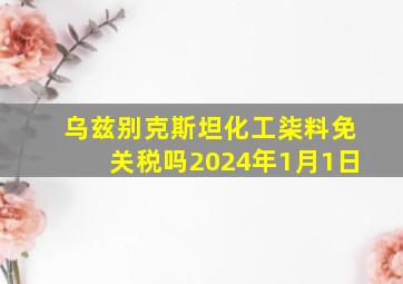 乌兹别克斯坦化工柒料免关税吗2024年1月1日