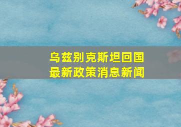 乌兹别克斯坦回国最新政策消息新闻