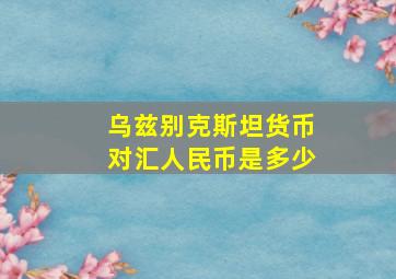 乌兹别克斯坦货币对汇人民币是多少