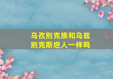 乌孜别克族和乌兹别克斯坦人一样吗