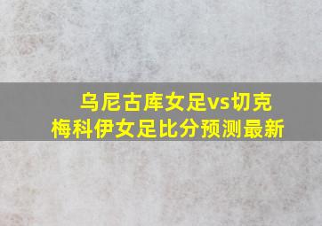 乌尼古库女足vs切克梅科伊女足比分预测最新