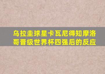 乌拉圭球星卡瓦尼得知摩洛哥晋级世界杯四强后的反应