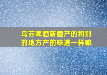 乌苏啤酒新疆产的和别的地方产的味道一样嘛