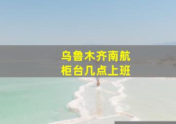 乌鲁木齐南航柜台几点上班