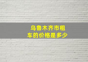 乌鲁木齐市租车的价格是多少