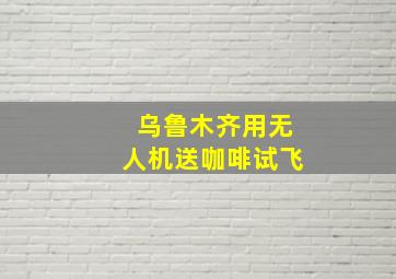 乌鲁木齐用无人机送咖啡试飞