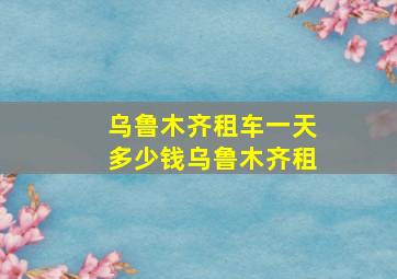 乌鲁木齐租车一天多少钱乌鲁木齐租