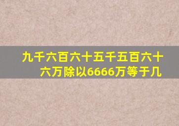 九千六百六十五千五百六十六万除以6666万等于几