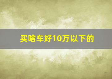 买啥车好10万以下的