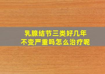 乳腺结节三类好几年不变严重吗怎么治疗呢