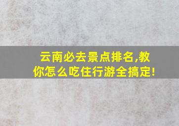 云南必去景点排名,教你怎么吃住行游全搞定!