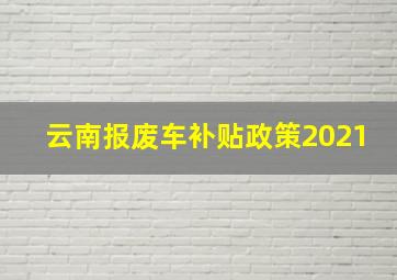 云南报废车补贴政策2021