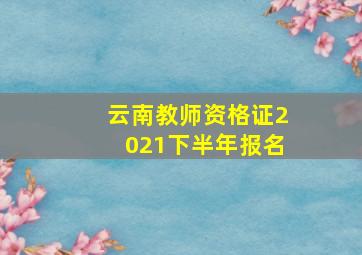 云南教师资格证2021下半年报名