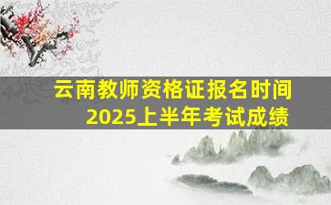 云南教师资格证报名时间2025上半年考试成绩