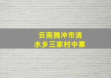 云南腾冲市清水乡三家村中寨