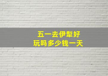 五一去伊犁好玩吗多少钱一天