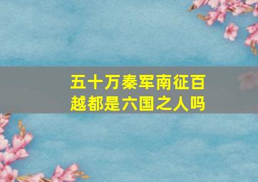 五十万秦军南征百越都是六国之人吗