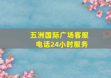 五洲国际广场客服电话24小时服务