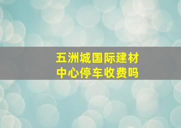 五洲城国际建材中心停车收费吗