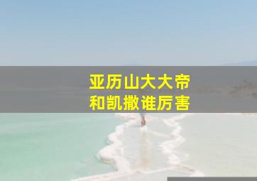 亚历山大大帝和凯撒谁厉害